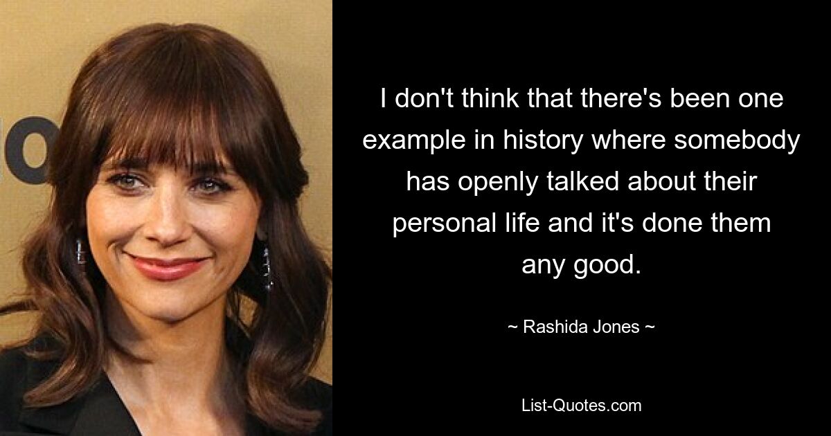 I don't think that there's been one example in history where somebody has openly talked about their personal life and it's done them any good. — © Rashida Jones