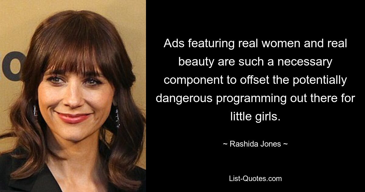 Ads featuring real women and real beauty are such a necessary component to offset the potentially dangerous programming out there for little girls. — © Rashida Jones