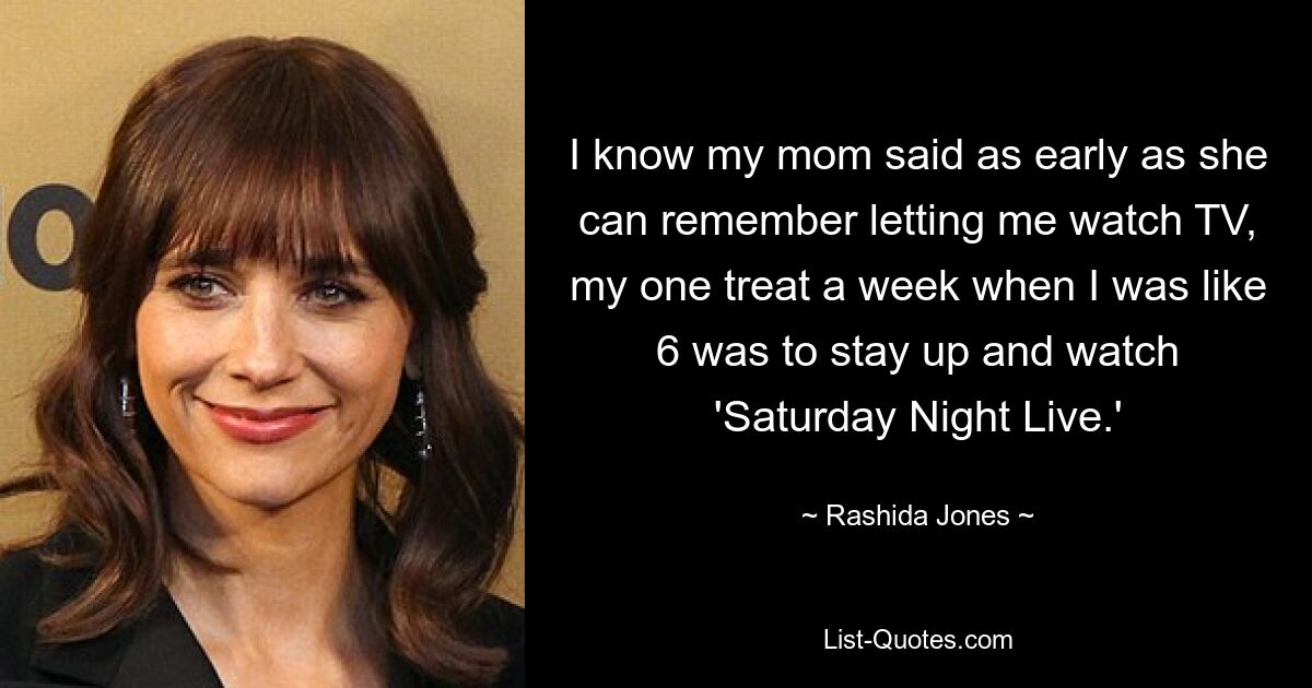 I know my mom said as early as she can remember letting me watch TV, my one treat a week when I was like 6 was to stay up and watch 'Saturday Night Live.' — © Rashida Jones