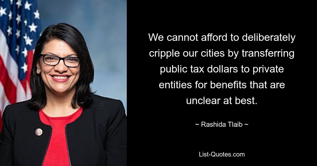 We cannot afford to deliberately cripple our cities by transferring public tax dollars to private entities for benefits that are unclear at best. — © Rashida Tlaib