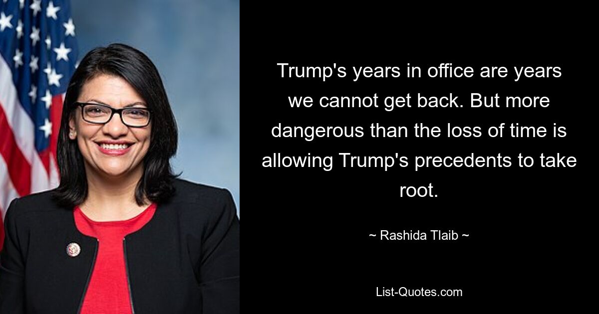 Trump's years in office are years we cannot get back. But more dangerous than the loss of time is allowing Trump's precedents to take root. — © Rashida Tlaib