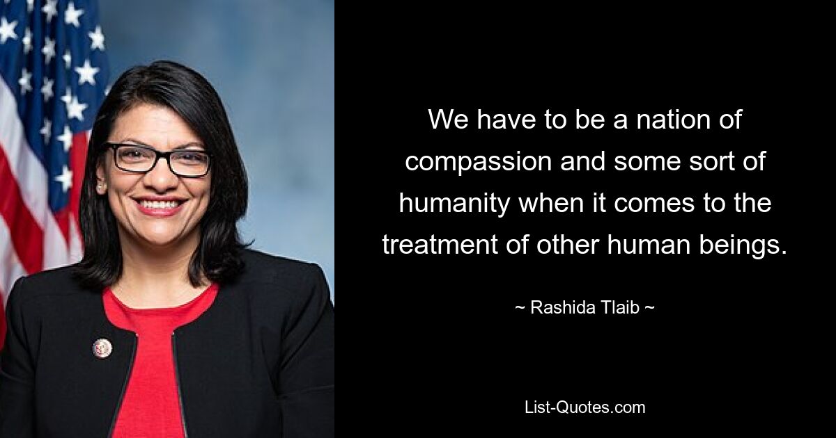 We have to be a nation of compassion and some sort of humanity when it comes to the treatment of other human beings. — © Rashida Tlaib