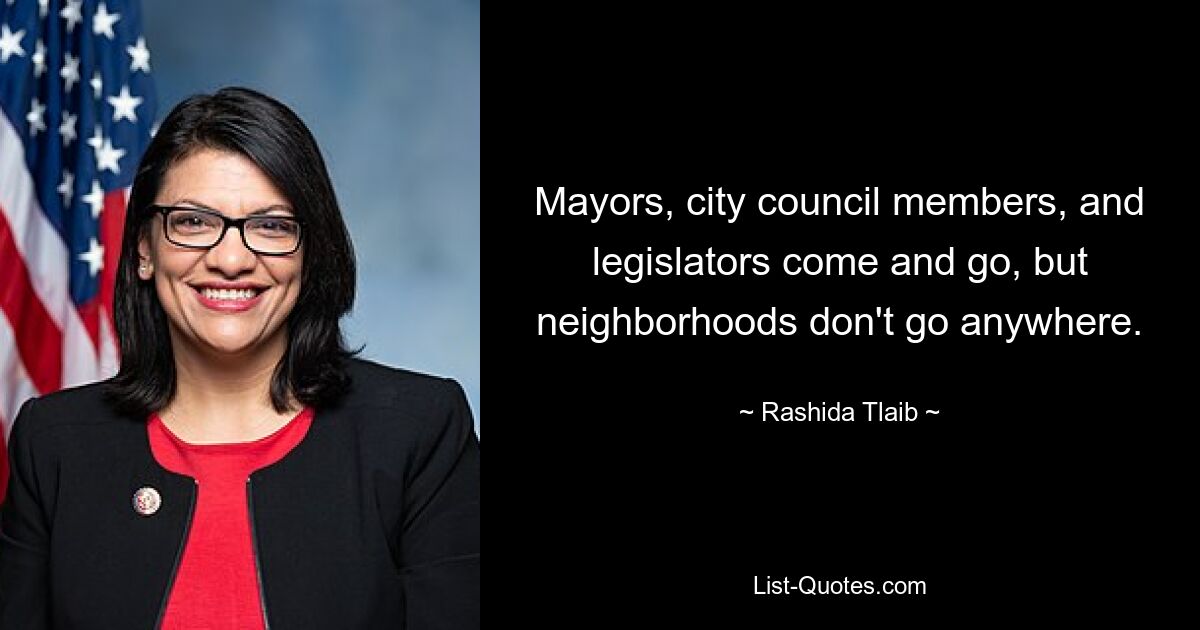 Mayors, city council members, and legislators come and go, but neighborhoods don't go anywhere. — © Rashida Tlaib