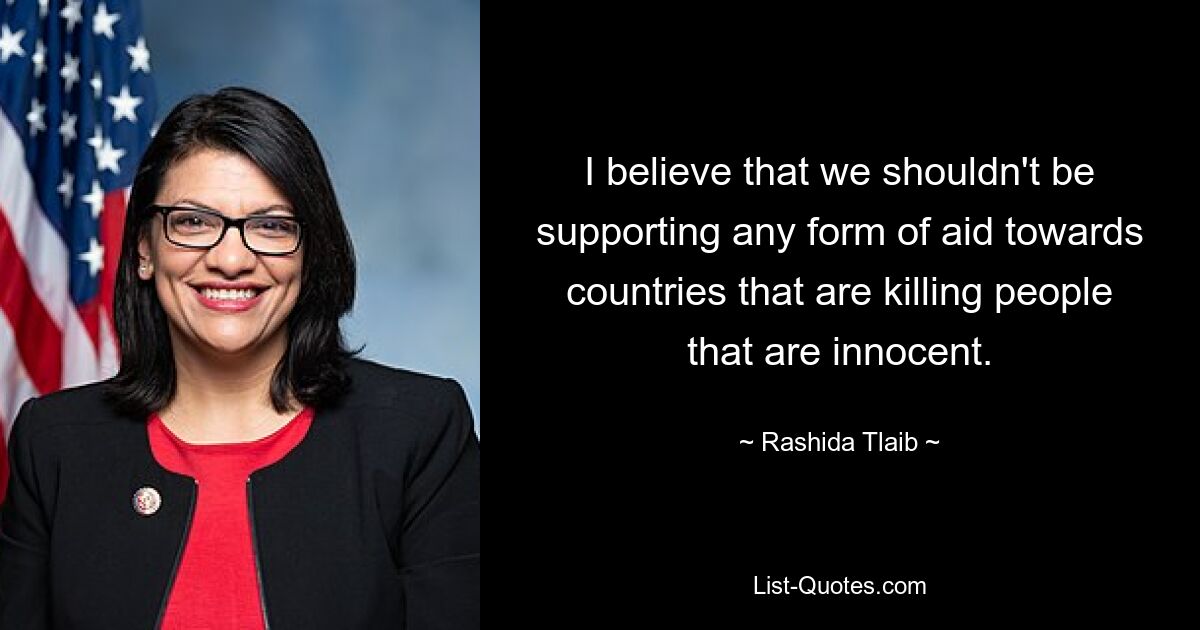 I believe that we shouldn't be supporting any form of aid towards countries that are killing people that are innocent. — © Rashida Tlaib