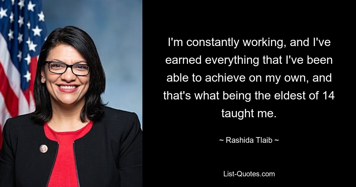 I'm constantly working, and I've earned everything that I've been able to achieve on my own, and that's what being the eldest of 14 taught me. — © Rashida Tlaib