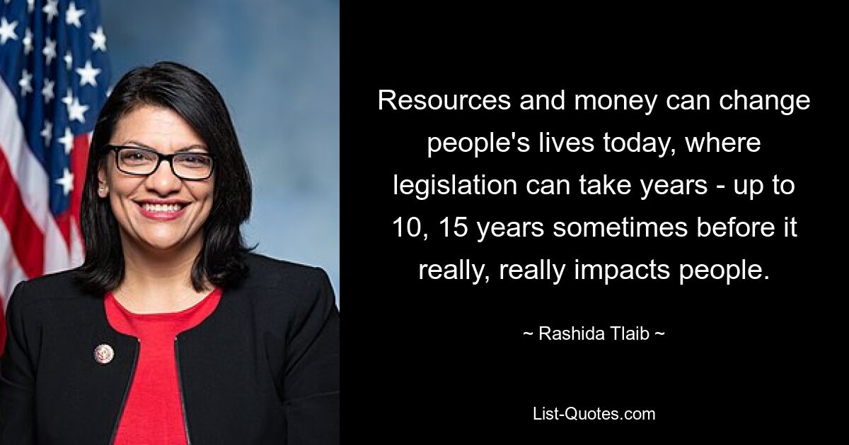 Resources and money can change people's lives today, where legislation can take years - up to 10, 15 years sometimes before it really, really impacts people. — © Rashida Tlaib