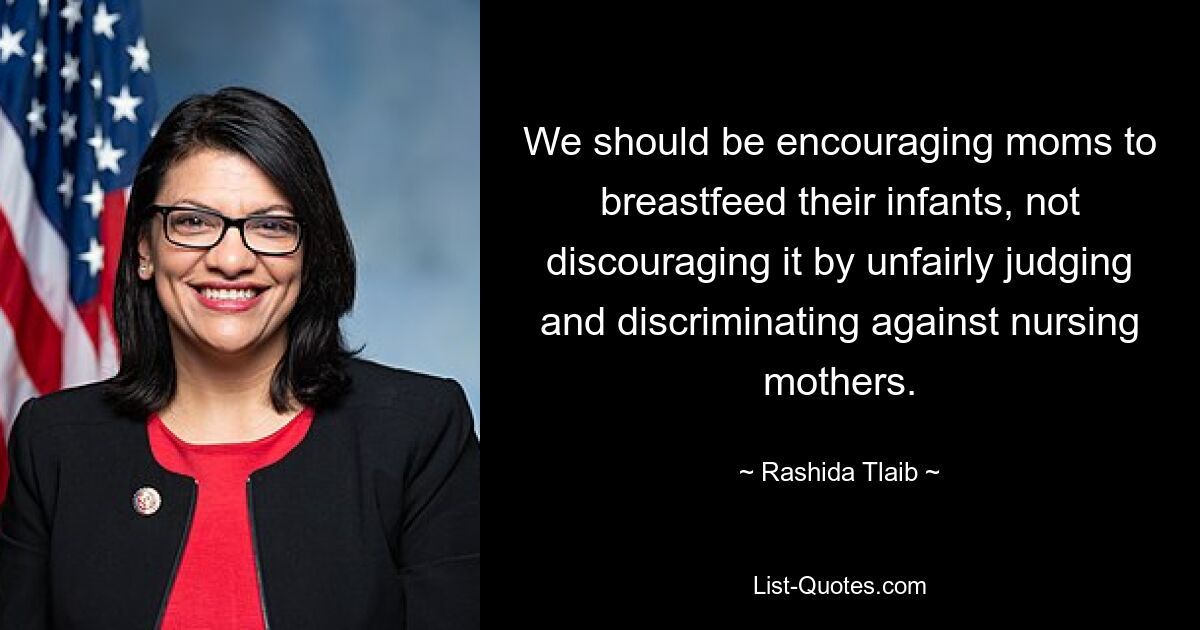 We should be encouraging moms to breastfeed their infants, not discouraging it by unfairly judging and discriminating against nursing mothers. — © Rashida Tlaib