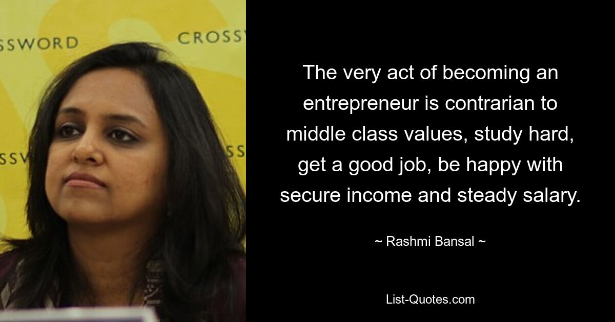 The very act of becoming an entrepreneur is contrarian to middle class values, study hard, get a good job, be happy with secure income and steady salary. — © Rashmi Bansal