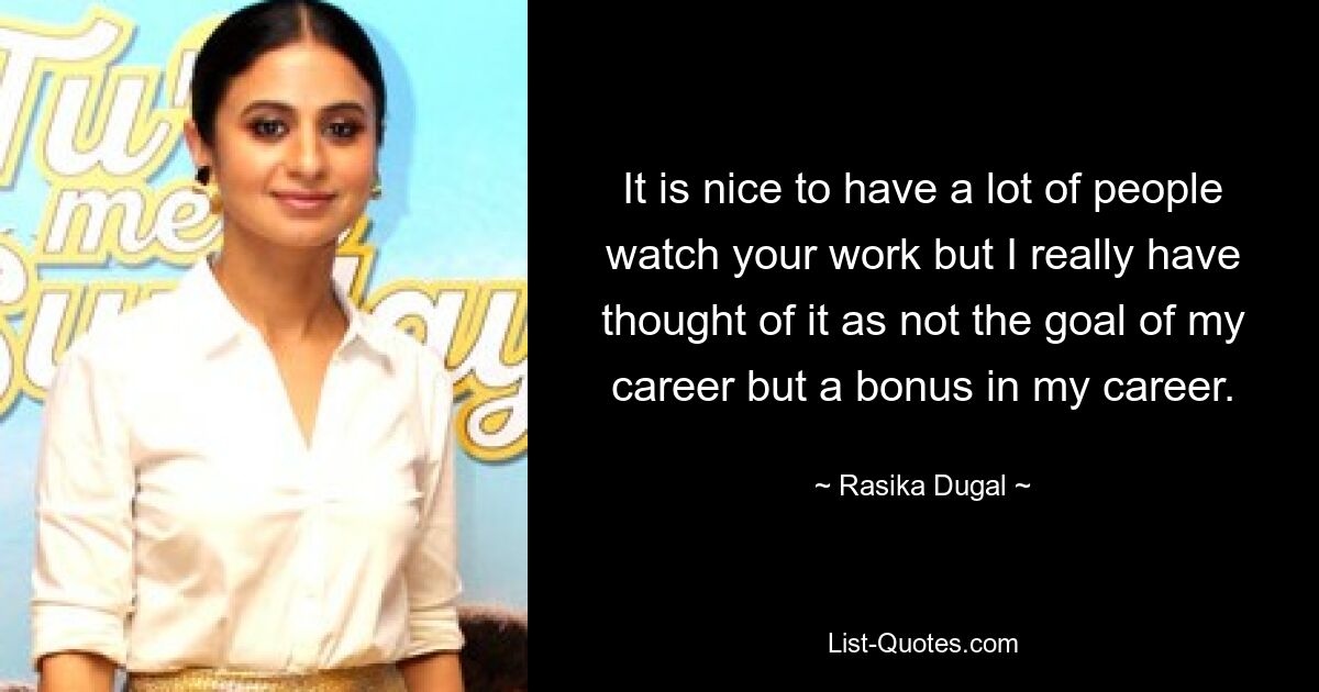 It is nice to have a lot of people watch your work but I really have thought of it as not the goal of my career but a bonus in my career. — © Rasika Dugal