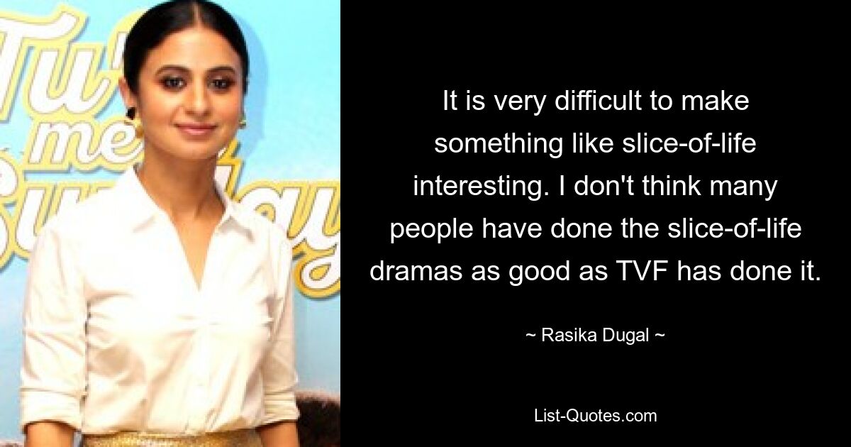 It is very difficult to make something like slice-of-life interesting. I don't think many people have done the slice-of-life dramas as good as TVF has done it. — © Rasika Dugal