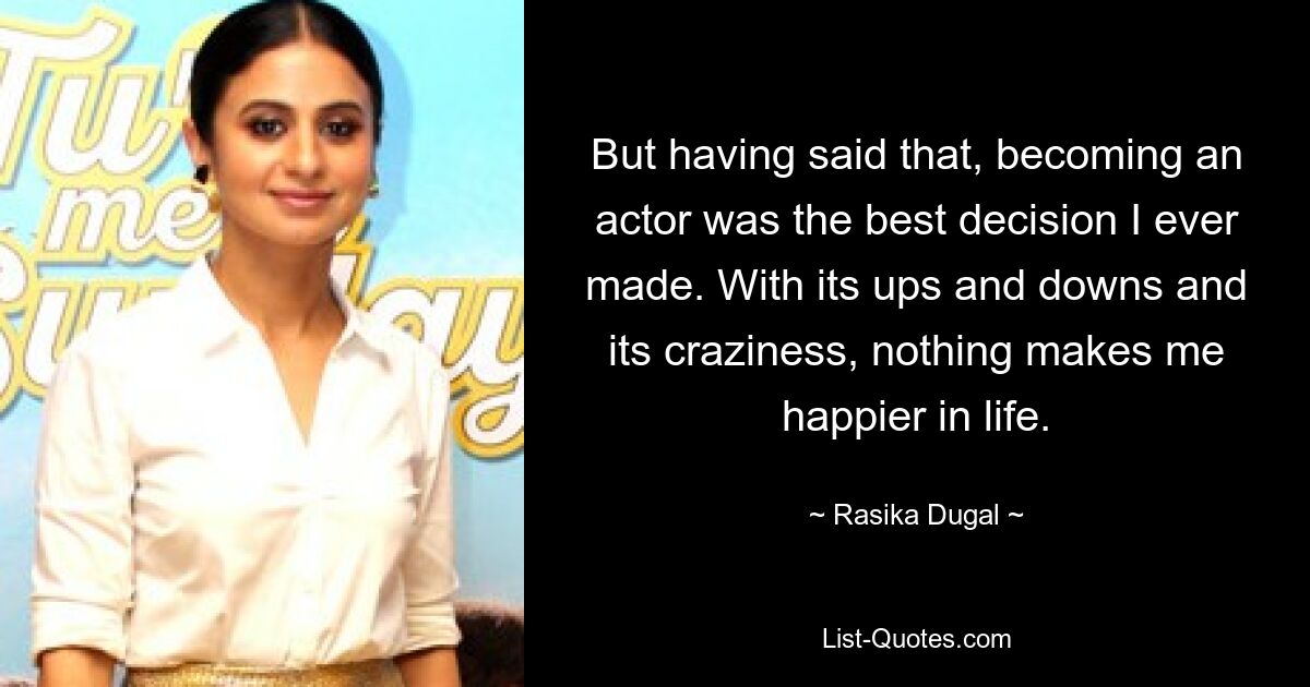 But having said that, becoming an actor was the best decision I ever made. With its ups and downs and its craziness, nothing makes me happier in life. — © Rasika Dugal