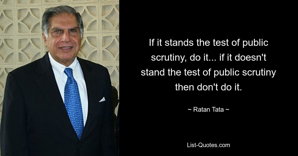 If it stands the test of public scrutiny, do it... if it doesn't stand the test of public scrutiny then don't do it. — © Ratan Tata