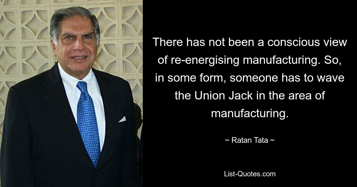 There has not been a conscious view of re-energising manufacturing. So, in some form, someone has to wave the Union Jack in the area of manufacturing. — © Ratan Tata