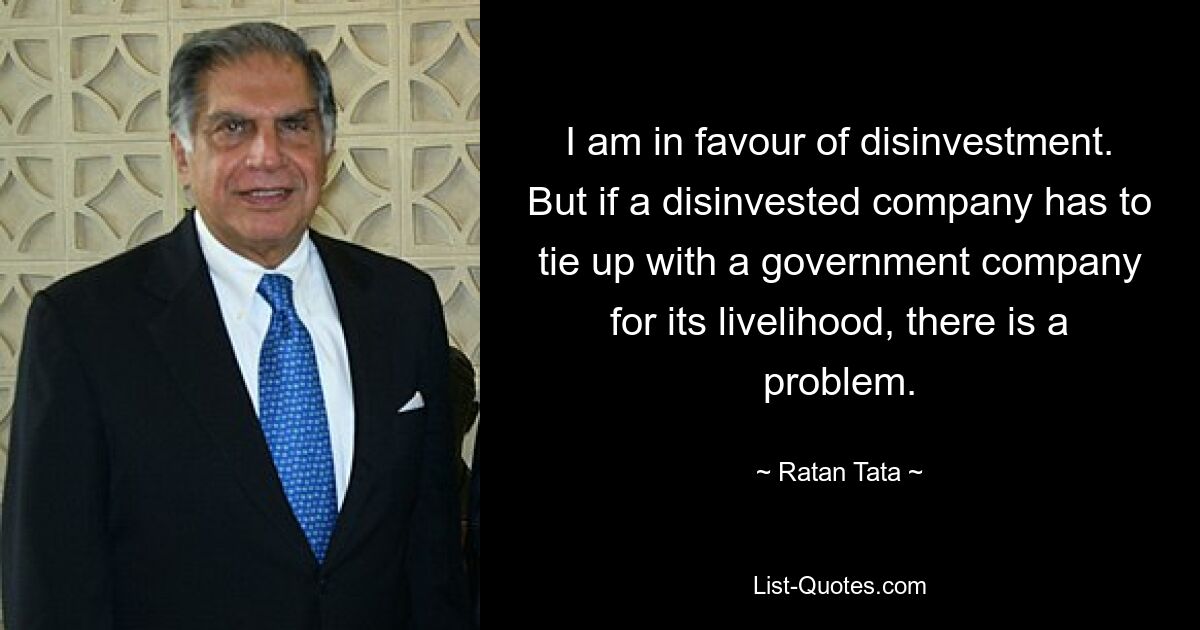 I am in favour of disinvestment. But if a disinvested company has to tie up with a government company for its livelihood, there is a problem. — © Ratan Tata