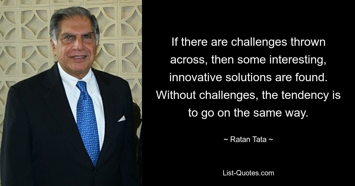 If there are challenges thrown across, then some interesting, innovative solutions are found. Without challenges, the tendency is to go on the same way. — © Ratan Tata