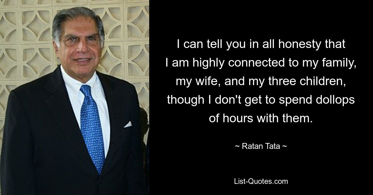 I can tell you in all honesty that I am highly connected to my family, my wife, and my three children, though I don't get to spend dollops of hours with them. — © Ratan Tata