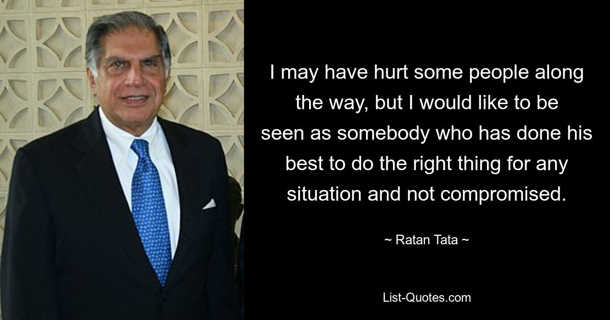 I may have hurt some people along the way, but I would like to be seen as somebody who has done his best to do the right thing for any situation and not compromised. — © Ratan Tata