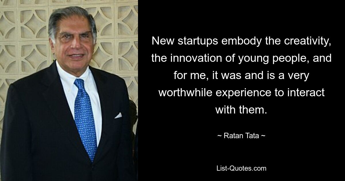 New startups embody the creativity, the innovation of young people, and for me, it was and is a very worthwhile experience to interact with them. — © Ratan Tata