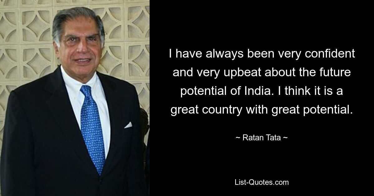 I have always been very confident and very upbeat about the future potential of India. I think it is a great country with great potential. — © Ratan Tata