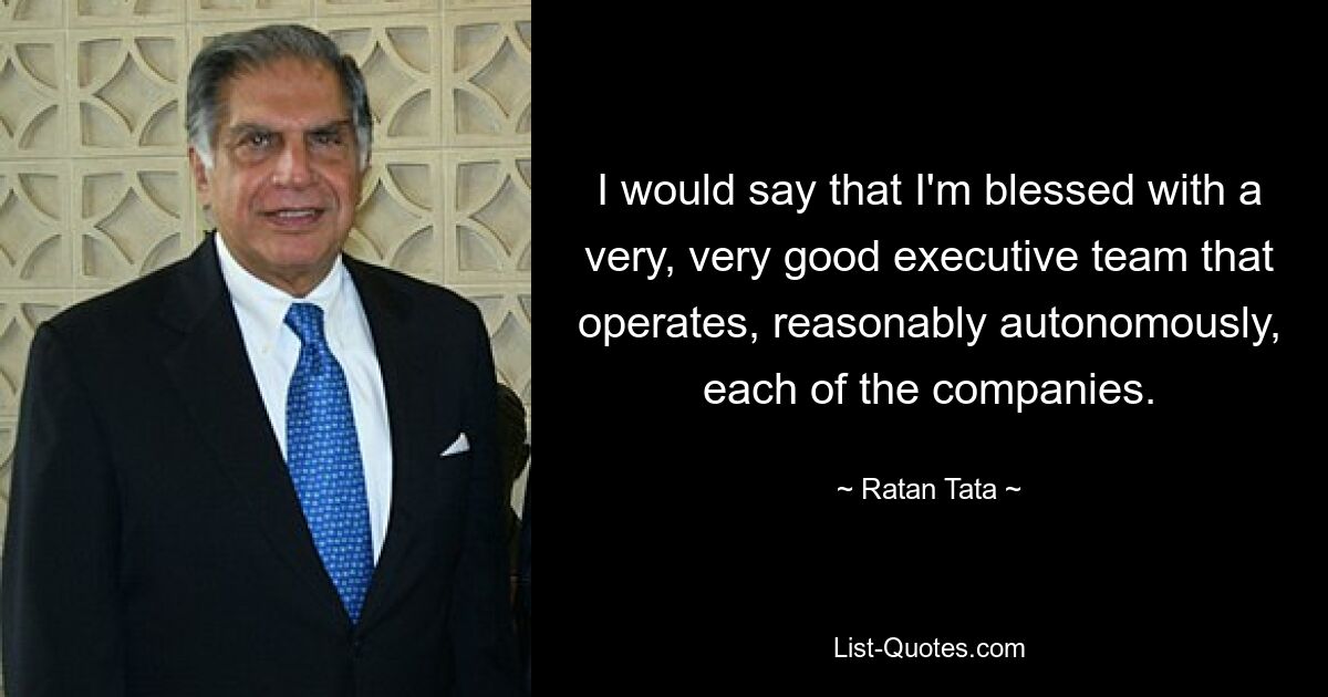 I would say that I'm blessed with a very, very good executive team that operates, reasonably autonomously, each of the companies. — © Ratan Tata