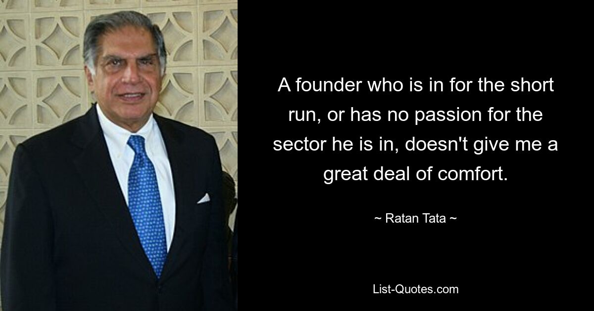 A founder who is in for the short run, or has no passion for the sector he is in, doesn't give me a great deal of comfort. — © Ratan Tata