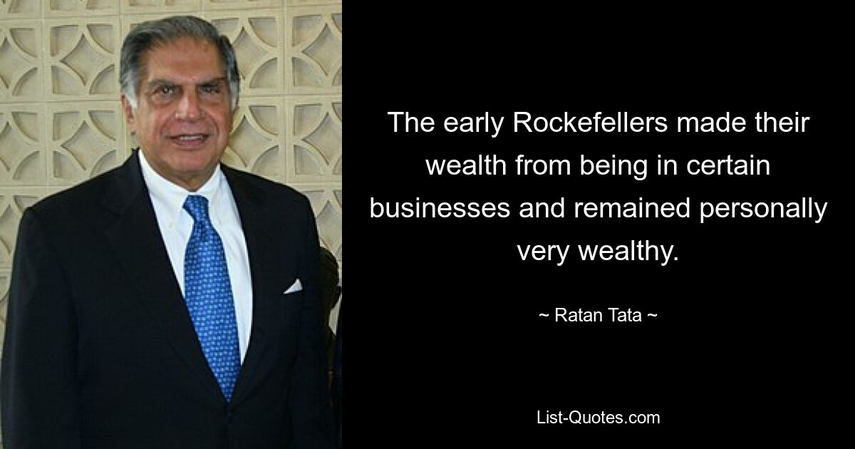 The early Rockefellers made their wealth from being in certain businesses and remained personally very wealthy. — © Ratan Tata