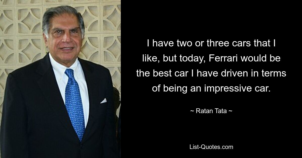 I have two or three cars that I like, but today, Ferrari would be the best car I have driven in terms of being an impressive car. — © Ratan Tata