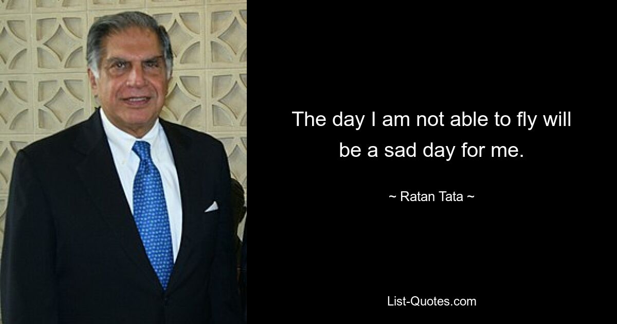 The day I am not able to fly will be a sad day for me. — © Ratan Tata