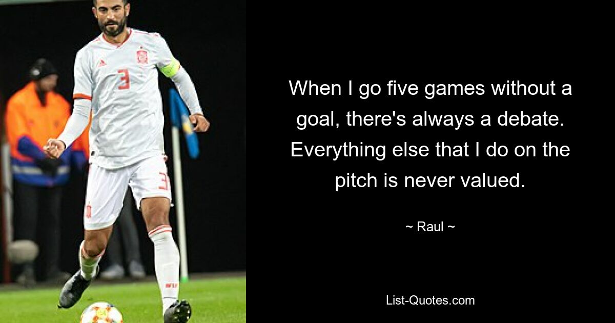 When I go five games without a goal, there's always a debate. Everything else that I do on the pitch is never valued. — © Raul