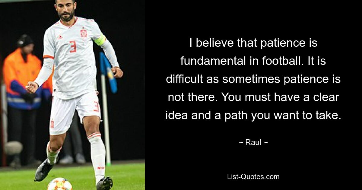 I believe that patience is fundamental in football. It is difficult as sometimes patience is not there. You must have a clear idea and a path you want to take. — © Raul