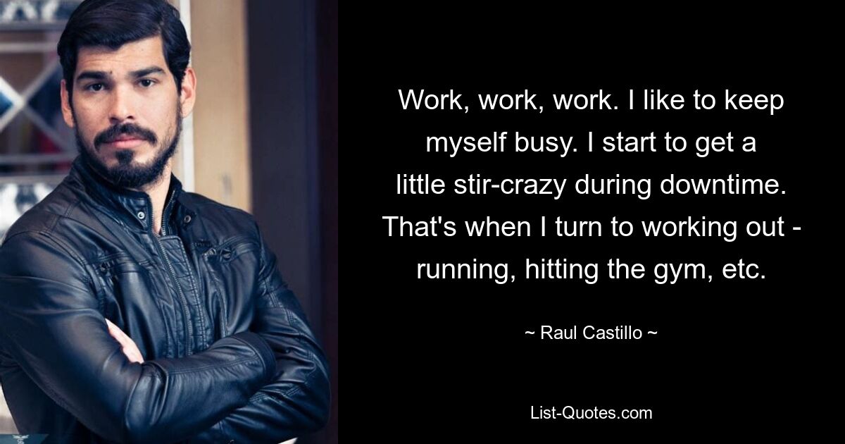 Work, work, work. I like to keep myself busy. I start to get a little stir-crazy during downtime. That's when I turn to working out - running, hitting the gym, etc. — © Raul Castillo