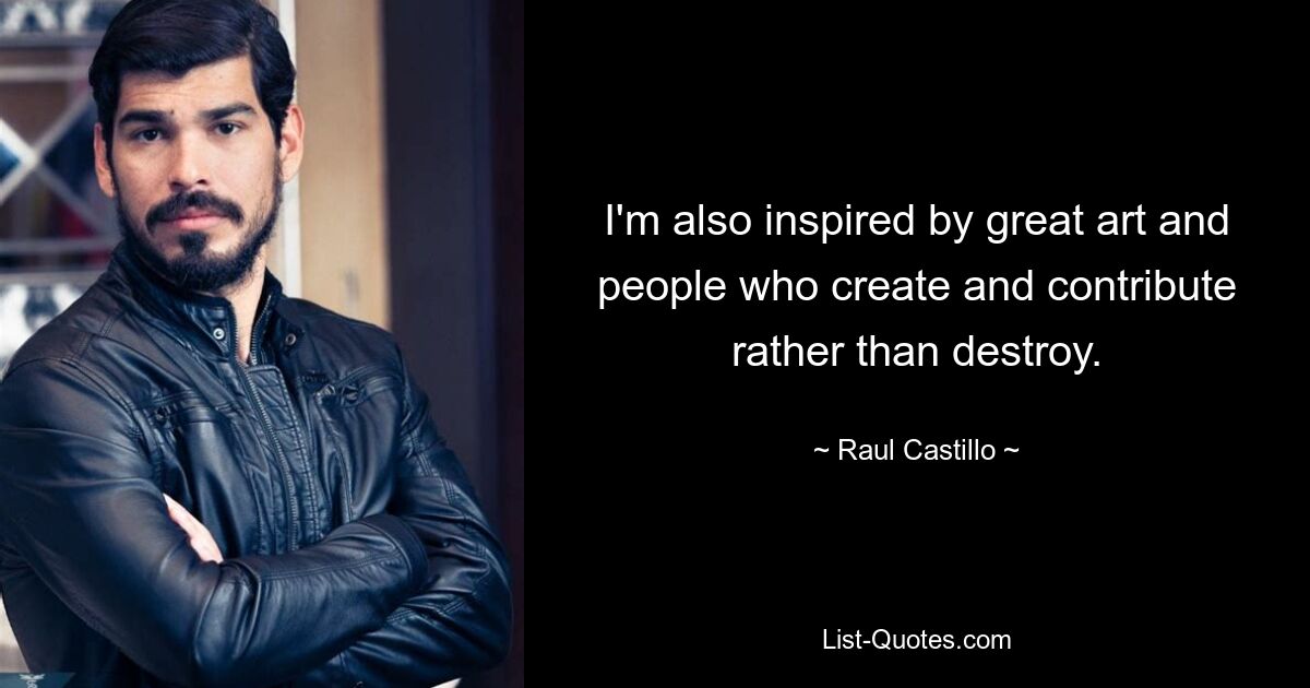 I'm also inspired by great art and people who create and contribute rather than destroy. — © Raul Castillo