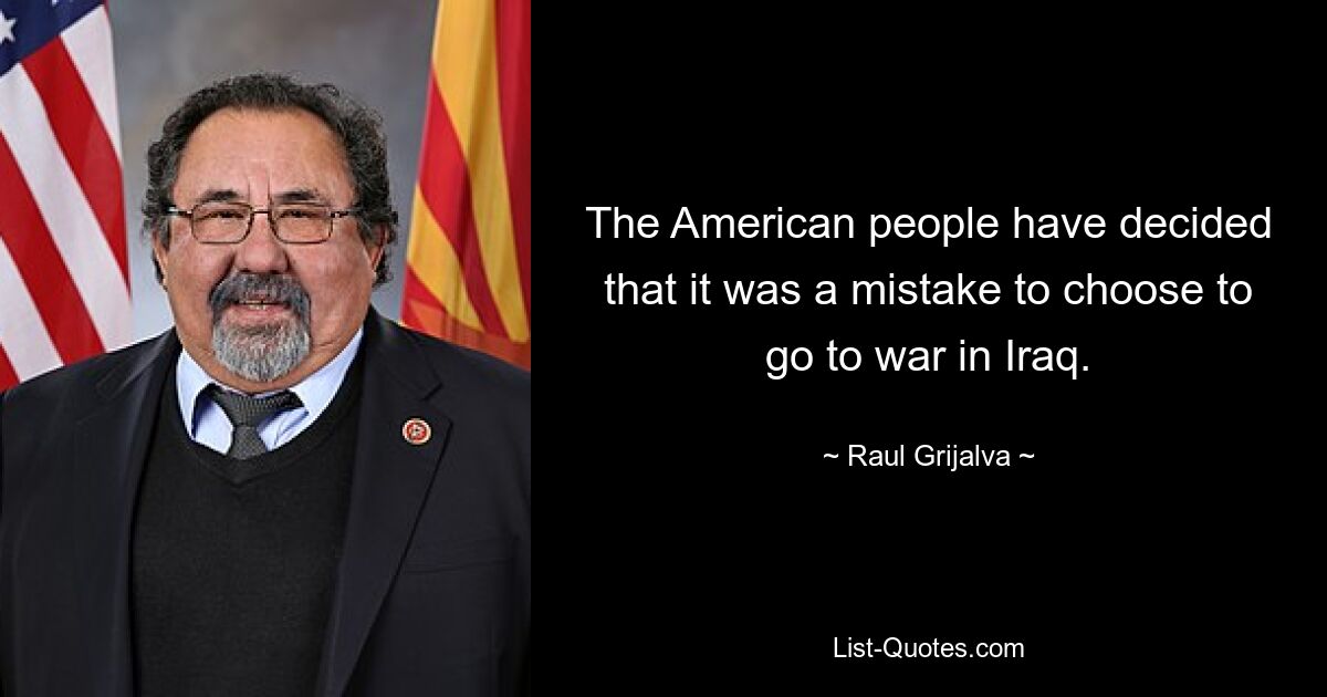 The American people have decided that it was a mistake to choose to go to war in Iraq. — © Raul Grijalva