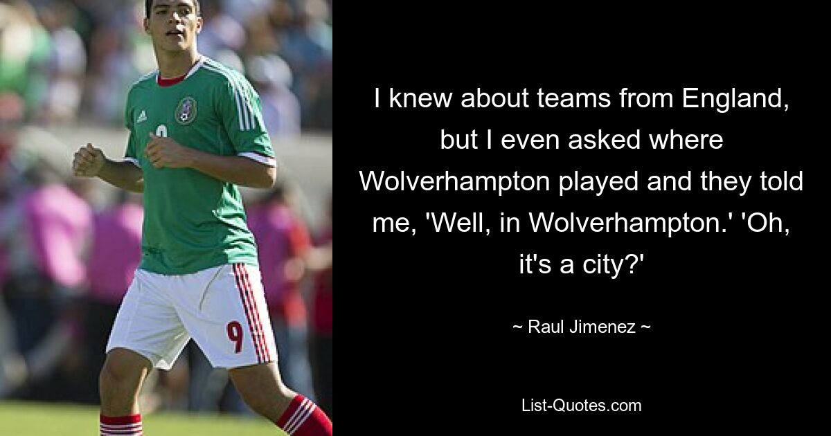 I knew about teams from England, but I even asked where Wolverhampton played and they told me, 'Well, in Wolverhampton.' 'Oh, it's a city?' — © Raul Jimenez