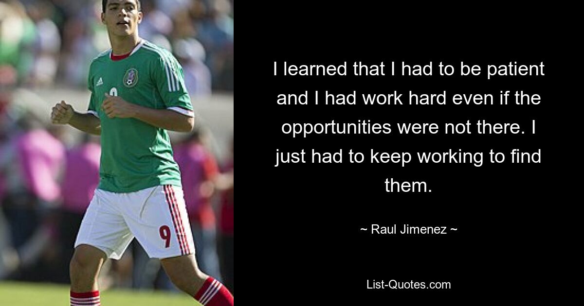 I learned that I had to be patient and I had work hard even if the opportunities were not there. I just had to keep working to find them. — © Raul Jimenez