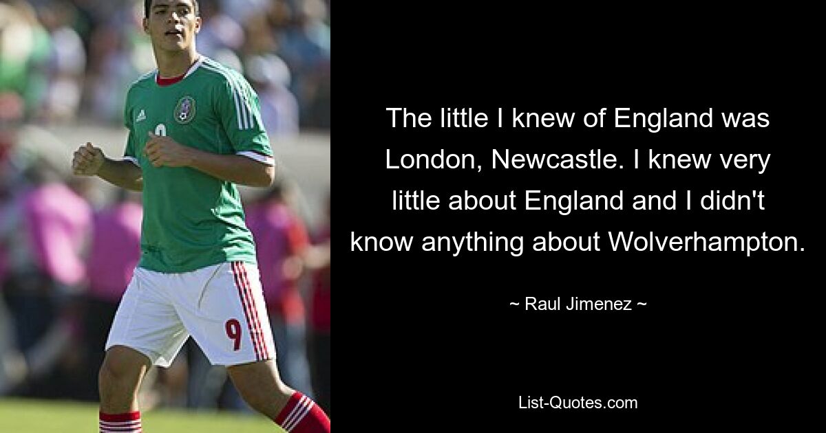 The little I knew of England was London, Newcastle. I knew very little about England and I didn't know anything about Wolverhampton. — © Raul Jimenez