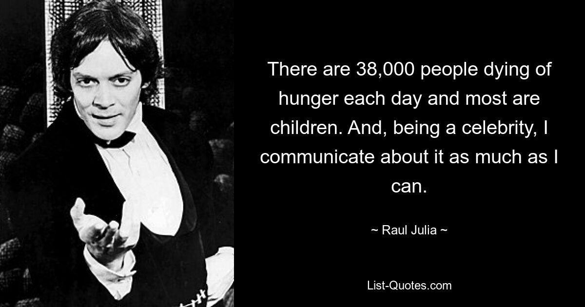 There are 38,000 people dying of hunger each day and most are children. And, being a celebrity, I communicate about it as much as I can. — © Raul Julia