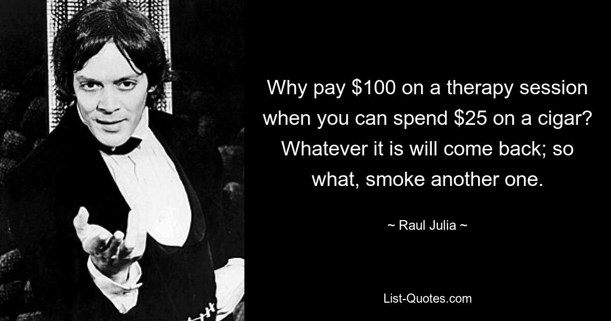 Why pay $100 on a therapy session when you can spend $25 on a cigar? Whatever it is will come back; so what, smoke another one. — © Raul Julia