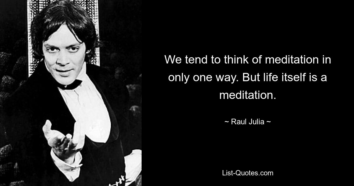 We tend to think of meditation in only one way. But life itself is a meditation. — © Raul Julia