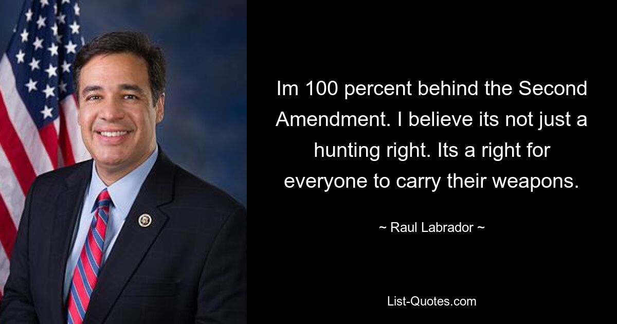 Im 100 percent behind the Second Amendment. I believe its not just a hunting right. Its a right for everyone to carry their weapons. — © Raul Labrador