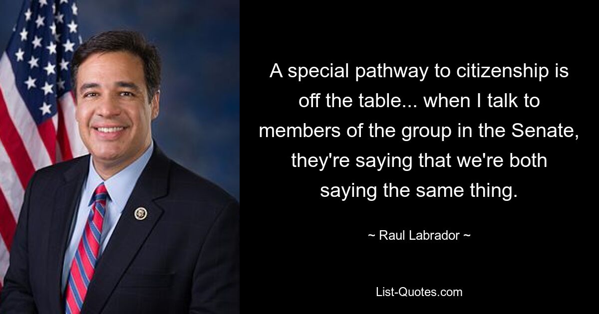 A special pathway to citizenship is off the table... when I talk to members of the group in the Senate, they're saying that we're both saying the same thing. — © Raul Labrador