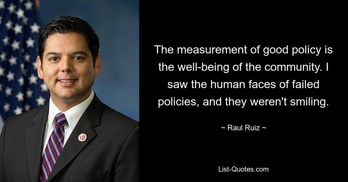 The measurement of good policy is the well-being of the community. I saw the human faces of failed policies, and they weren't smiling. — © Raul Ruiz