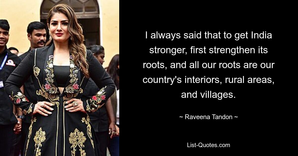 I always said that to get India stronger, first strengthen its roots, and all our roots are our country's interiors, rural areas, and villages. — © Raveena Tandon