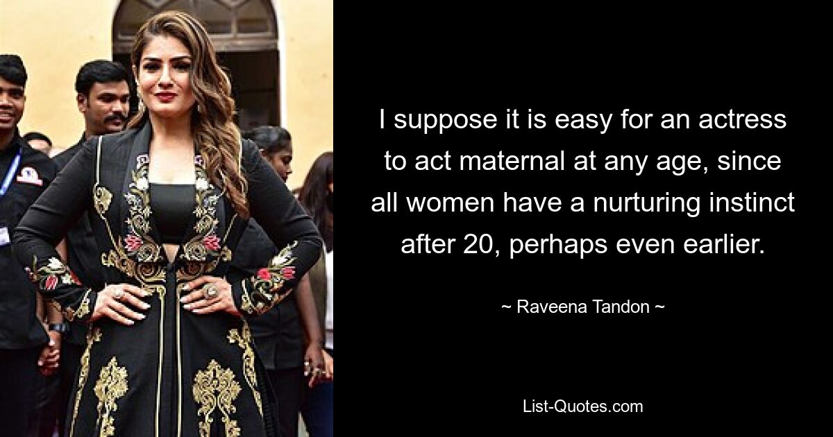 I suppose it is easy for an actress to act maternal at any age, since all women have a nurturing instinct after 20, perhaps even earlier. — © Raveena Tandon