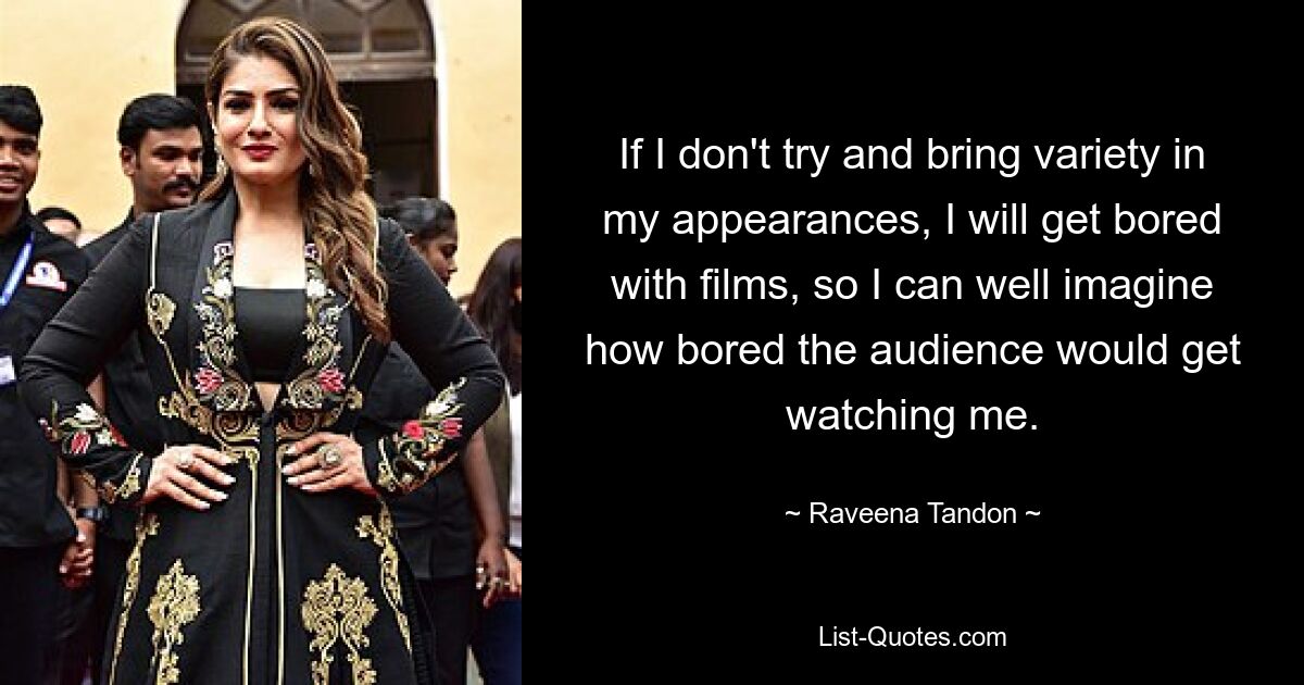 If I don't try and bring variety in my appearances, I will get bored with films, so I can well imagine how bored the audience would get watching me. — © Raveena Tandon