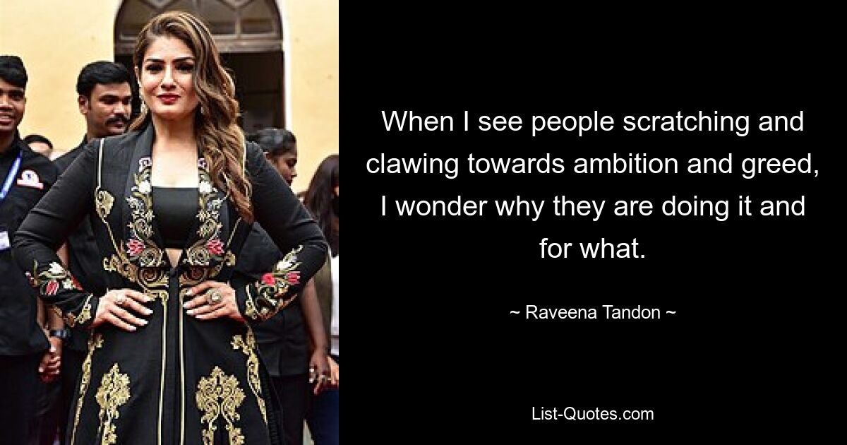 When I see people scratching and clawing towards ambition and greed, I wonder why they are doing it and for what. — © Raveena Tandon