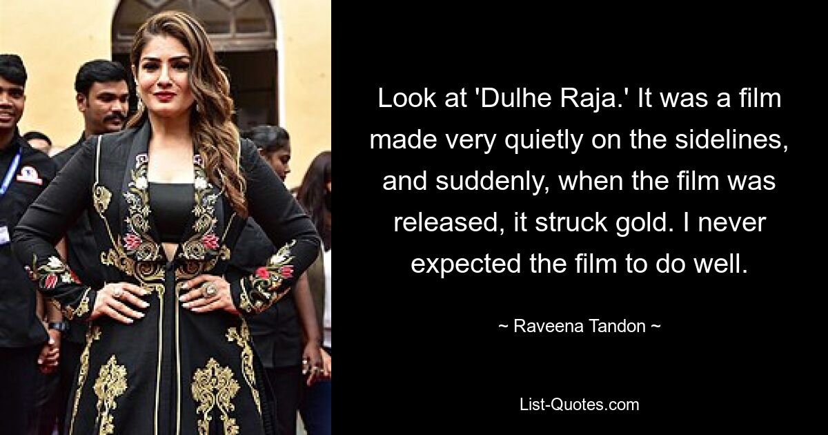 Look at 'Dulhe Raja.' It was a film made very quietly on the sidelines, and suddenly, when the film was released, it struck gold. I never expected the film to do well. — © Raveena Tandon