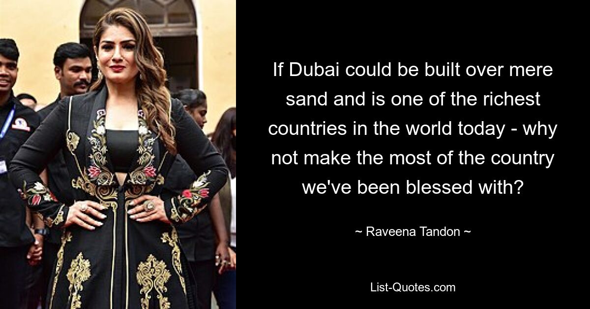 If Dubai could be built over mere sand and is one of the richest countries in the world today - why not make the most of the country we've been blessed with? — © Raveena Tandon