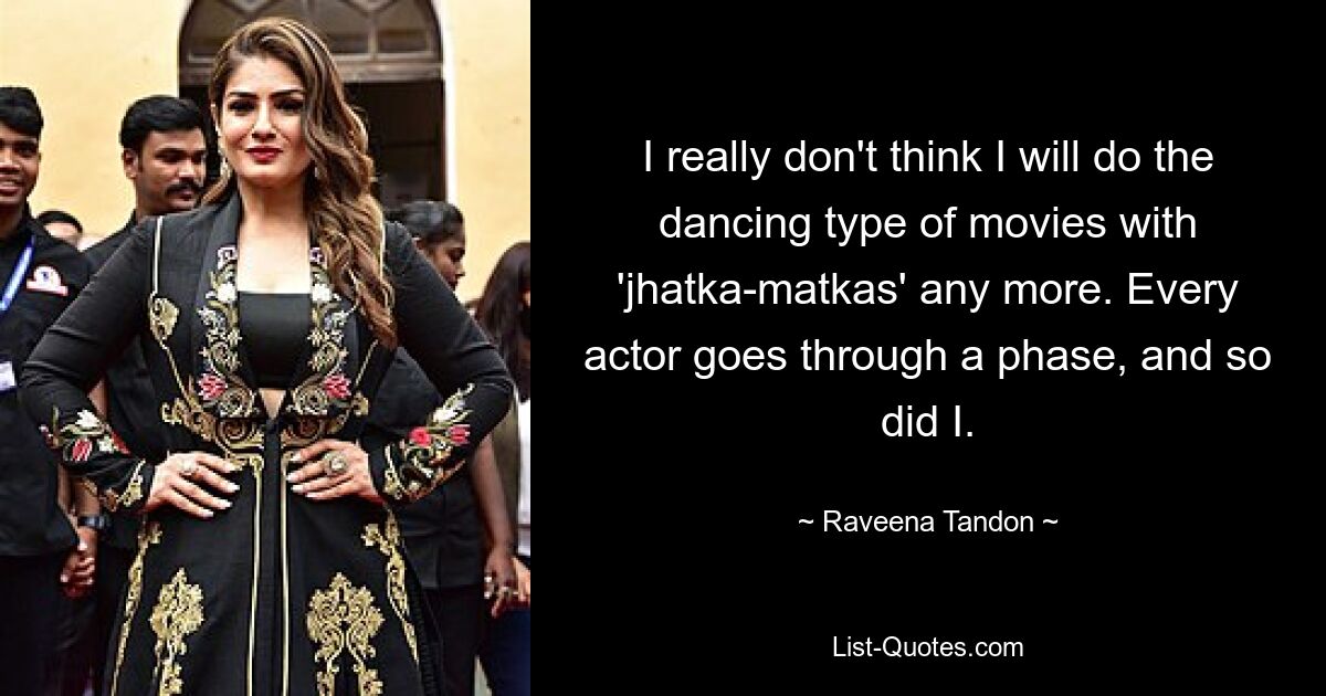 I really don't think I will do the dancing type of movies with 'jhatka-matkas' any more. Every actor goes through a phase, and so did I. — © Raveena Tandon