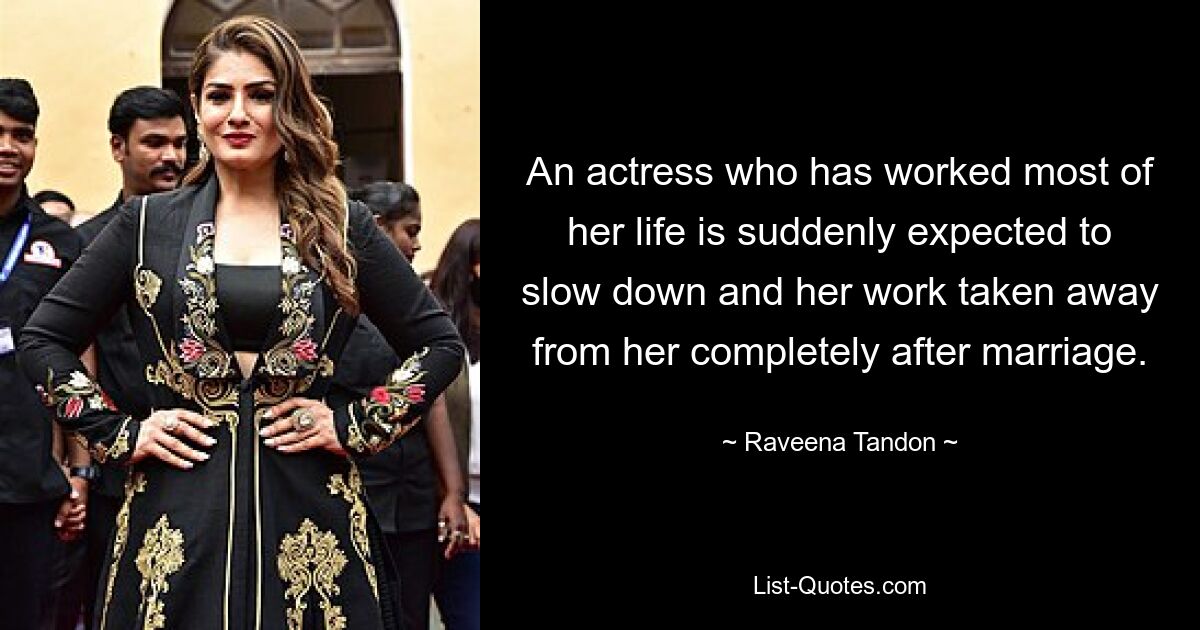 An actress who has worked most of her life is suddenly expected to slow down and her work taken away from her completely after marriage. — © Raveena Tandon